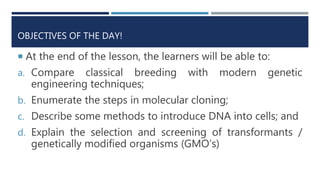 OBJECTIVES OF THE DAY!
 At the end of the lesson, the learners will be able to:
a. Compare classical breeding with modern genetic
engineering techniques;
b. Enumerate the steps in molecular cloning;
c. Describe some methods to introduce DNA into cells; and
d. Explain the selection and screening of transformants /
genetically modified organisms (GMO’s)
 
