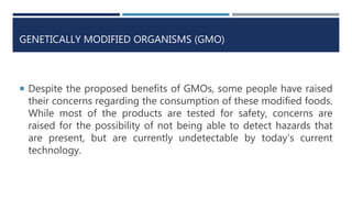 GENETICALLY MODIFIED ORGANISMS (GMO)
 Despite the proposed benefits of GMOs, some people have raised
their concerns regarding the consumption of these modified foods.
While most of the products are tested for safety, concerns are
raised for the possibility of not being able to detect hazards that
are present, but are currently undetectable by today’s current
technology.
 