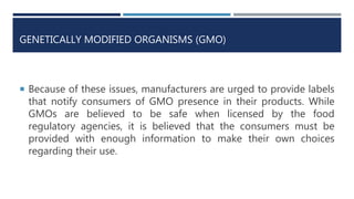 GENETICALLY MODIFIED ORGANISMS (GMO)
 Because of these issues, manufacturers are urged to provide labels
that notify consumers of GMO presence in their products. While
GMOs are believed to be safe when licensed by the food
regulatory agencies, it is believed that the consumers must be
provided with enough information to make their own choices
regarding their use.
 