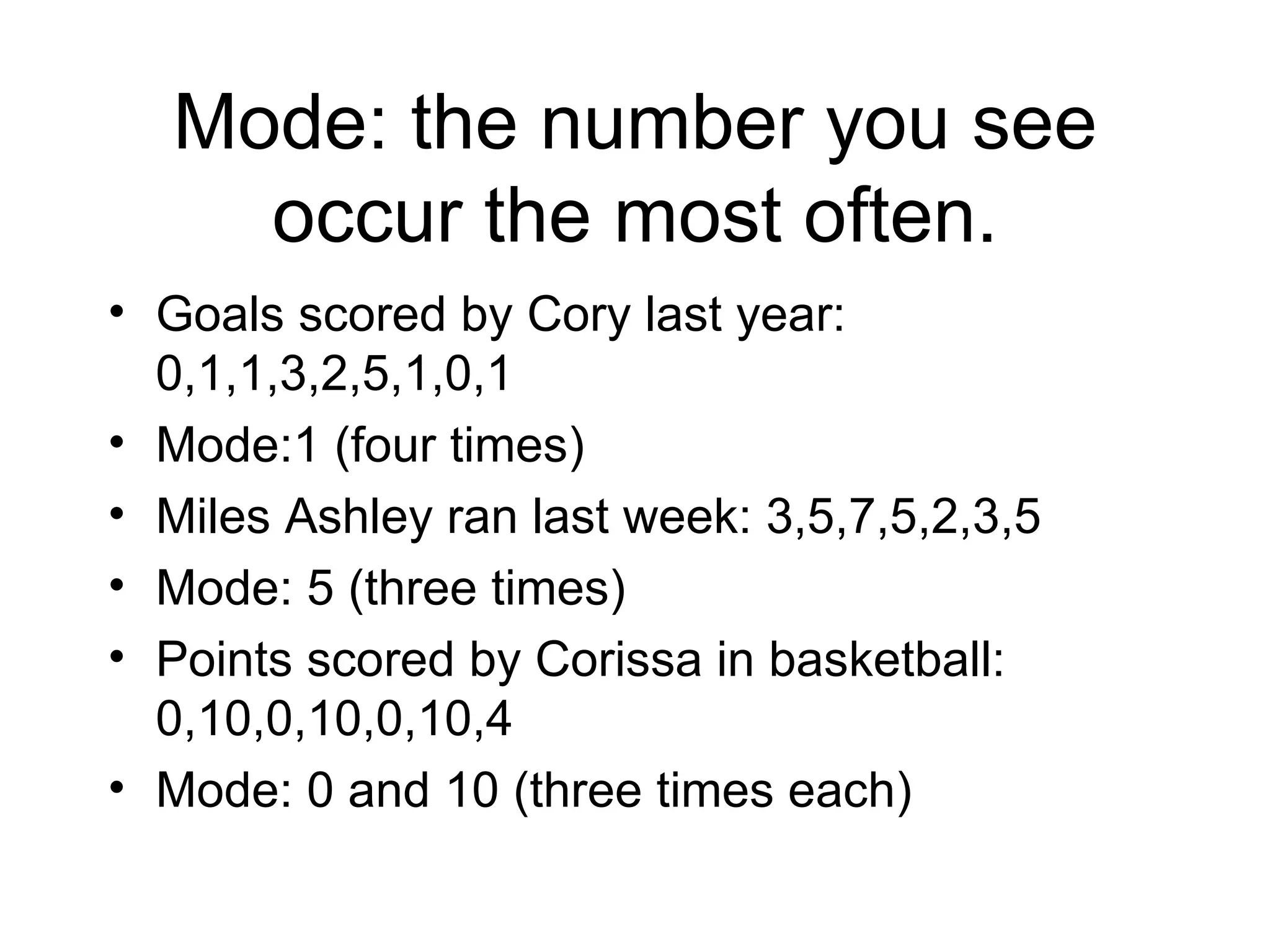 Mode: the number you see occur the most often. Goals scored by Cory last year: 0,1,1,3,2,5,1,0,1 Mode:1 (four times) Miles Ashley ran last week: 3,5,7,5,2,3,5 Mode: 5 (three times) Points scored by Corissa in basketball: 0,10,0,10,0,10,4 Mode: 0 and 10 (three times each)