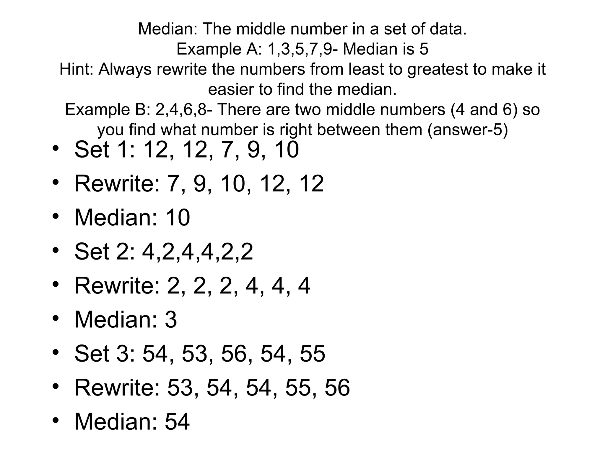 Median: The middle number in a set of data. Example A: 1,3,5,7,9- Median is 5 Hint: Always rewrite the numbers from least to greatest to make it easier to find the median. Example B: 2,4,6,8- There are two middle numbers (4 and 6) so you find what number is right between them (answer-5) Set 1: 12, 12, 7, 9, 10 Rewrite: 7, 9, 10, 12, 12 Median: 10 Set 2: 4,2,4,4,2,2 Rewrite: 2, 2, 2, 4, 4, 4 Median: 3 Set 3: 54, 53, 56, 54, 55 Rewrite: 53, 54, 54, 55, 56 Median: 54