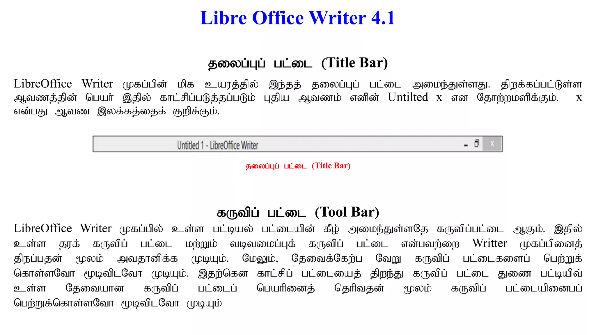 Libre Office Writer 4.1
jiyg;Gg; gl;il (Title Bar)
LibreOffice Writer Kfg;gpd; kpf cauj;jpy; ,e;jj; jiyg;Gg; gl;il mike;Js;sJ. jpwf;fg;gl;Ls;s
Mtzj;jpd; ngah; ,jpy; fhl;rpg;gLj;jg;gLk; Gjpa Mtzk; vdpd; Untilted x vd Njhw;wkspf;Fk;. x
vd;gJ Mtz ,yf;fj;ijf; Fwpf;Fk;.
fUtpg; gl;il (Tool Bar)
LibreOffice Writer Kfg;gpy; cs;s gl;bay; gl;ilapd; fPo; mike;Js;sNj fUtpg;gl;il MFk;. ,jpy;
cs;s juf; fUtpg; gl;il kw;Wk; tbtikg;Gf; fUtpg; gl;il vd;gtw;iw Writter Kfg;gpidj;
jpeg;gjd; %yk; mtjhdpf;f KbAk;. NkYk;> Njitf;Nfw;g NtW fUtpg; gl;ilfisg; ngw;Wf;
nfhs;sNth %btplNth KbAk;. ,jw;nfd fhl;rpg; gl;iliaj; jpwe;J fUtpg; gl;il Jiz gl;bapt;
cs;s Njitahd fUtpg; gl;ilg; ngahpidj; njhptjd; %yk; fUtpg; gl;ilapidgg;
ngw;Wf;nfhs;sNth %btplNth KbAk;
jiyg;Gg; gl;il (Title Bar)
 