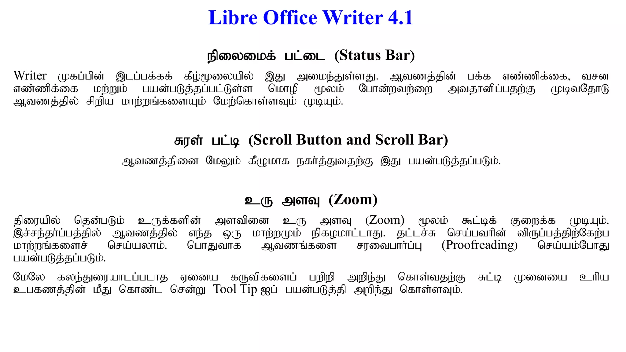 Libre Office Writer 4.1
epiyikf; gl;il (Status Bar)
Writer Kfg;gpd; ,lg;gf;ff; fPo;%iyapy; ,J mike;Js;sJ. Mtzj;jpd; gf;f vz;zpf;if> trd
vz;zpf;if kw;Wk; gad;gLj;jg;gl;Ls;s nkhop %yk; Nghd;wtw;iw mtjhdpg;gjw;F KbtNjhL
Mtzj;jpy; rpwpa khw;wq;fisAk; Nkw;nfhs;sTk; KbAk;.
Rus; gl;b (Scroll Button and Scroll Bar)
Mtzj;jpid NkYk; fPOkhf efh;j;Jtjw;F ,J gad;gLj;jg;gLk;.
cU msT (Zoom)
jpiuapy; njd;gLk; cUf;fspd; mstpid cU msT (Zoom) %yk; $l;bf; Fiwf;f KbAk;.
,r;re;jh;g;gj;jpy; Mtzj;jpy; ve;j xU khw;wKk; epfokhl;lhJ. jl;lr;R nra;gthpd; tpUg;gj;jpw;Nfw;g
khw;wq;fisr; nra;ayhk;. nghJthf Mtzq;fis ruitghh;g;G (Proofreading) nra;ak;NghJ
gad;gLj;jg;gLk;.
NkNy fye;Jiuahlg;glhj Vida fUtpfisg; gwpwp mwpe;J nfhs;tjw;F Rl;b Kidia chpa
cgfzj;jpd; kPJ nfhz;l nrd;W Tool Tip Ig; gad;gLj;jp mwpe;J nfhs;sTk;.
 
