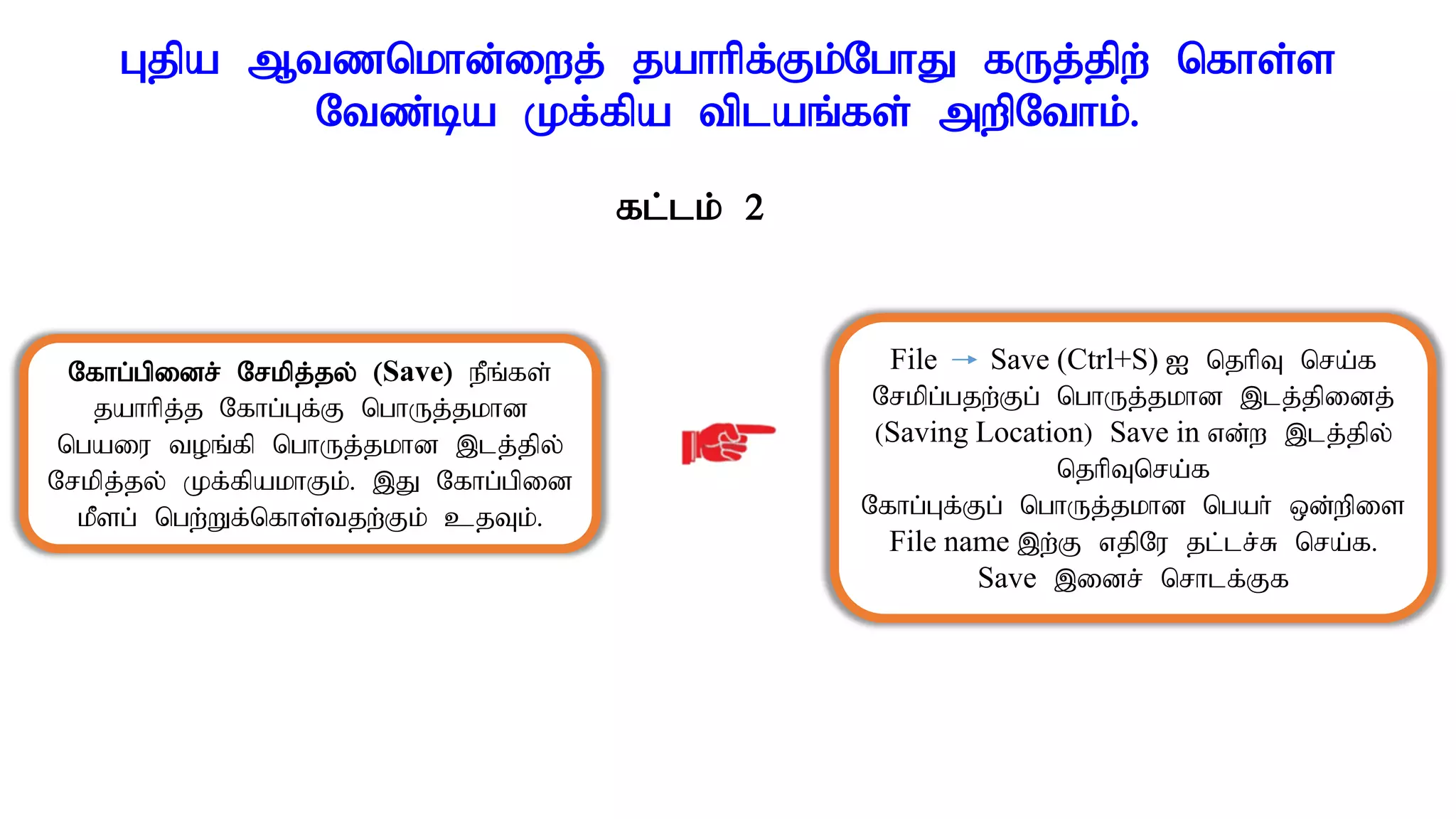 Gjpa Mtznkhd;iwj; jahhpf;Fk;NghJ fUj;jpw; nfhs;s
Ntz;ba Kf;fpa tplaq;fs; mwpNthk;.
fl;lk; 2
Nfhg;gpidr; Nrkpj;jy; (Save) ePq;fs;
jahhpj;j Nfhg;Gf;F nghUj;jkhd
ngaiu toq;fp nghUj;jkhd ,lj;jpy;
Nrkpj;jy; Kf;fpakhFk;. ,J Nfhg;gpid
kPsg; ngw;Wf;nfhs;tjw;Fk; cjTk;.
File Save (Ctrl+S) I njhpT nra;f
Nrkpg;gjw;Fg; nghUj;jkhd ,lj;jpidj;
(Saving Location) Save in vd;w ,lj;jpy;
njhpTnra;f
Nfhg;Gf;Fg; nghUj;jkhd ngah; xd;wpis
File name ,w;F vjpNu jl;lr;R nra;f.
Save ,idr; nrhlf;Ff
 