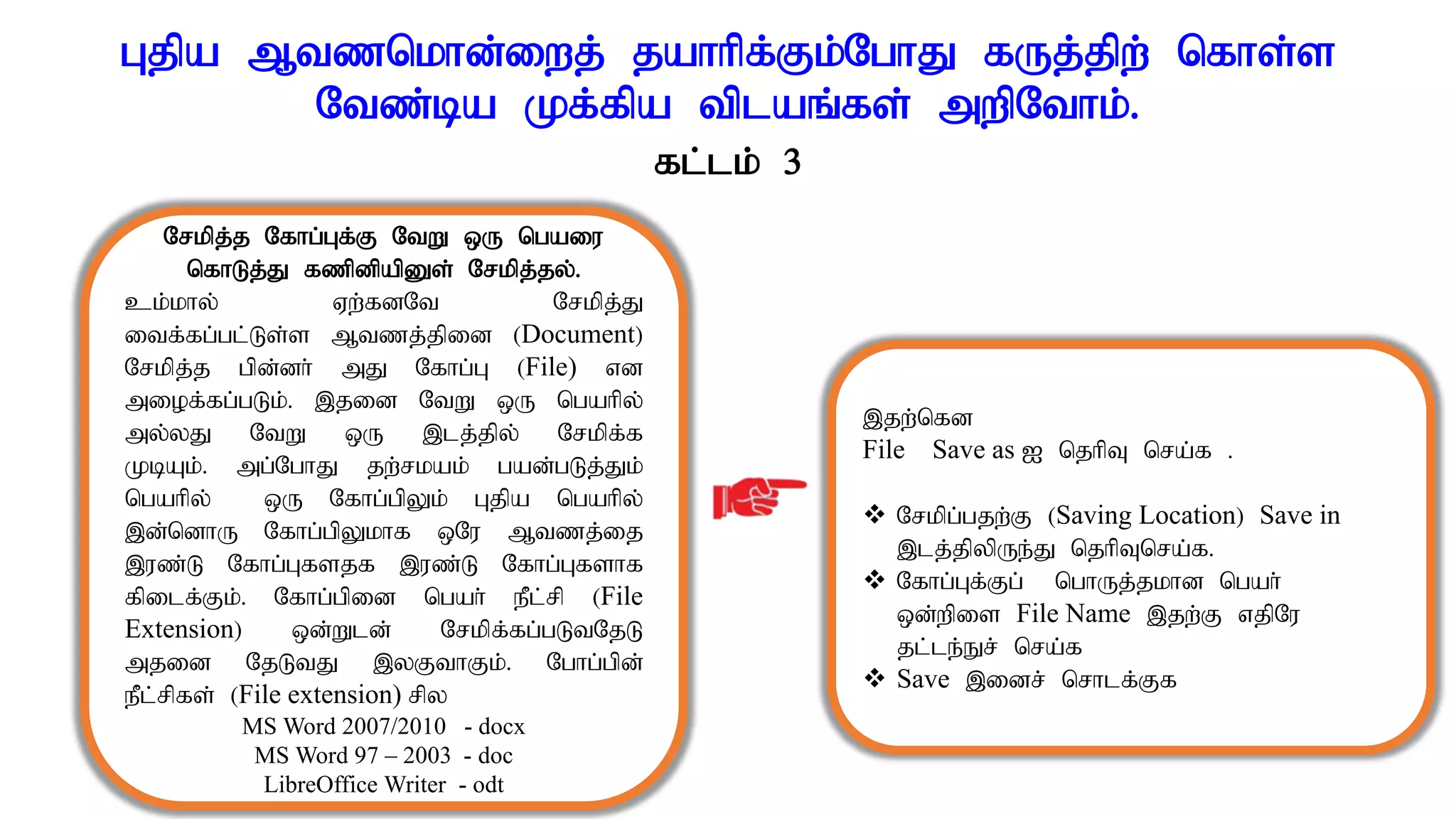 Gjpa Mtznkhd;iwj; jahhpf;Fk;NghJ fUj;jpw; nfhs;s
Ntz;ba Kf;fpa tplaq;fs; mwpNthk;.
Nrkpj;j Nfhg;Gf;F NtW xU ngaiu
nfhLj;J fzpdpapDs; Nrkpj;jy;.
ck;khy; Vw;fdNt Nrkpj;J
itf;fg;gl;Ls;s Mtzj;jpid (Document)
Nrkpj;j gpd;dh; mJ Nfhg;G (File) vd
miof;fg;gLk;. ,jid NtW xU ngahpy;
my;yJ NtW xU ,lj;jpy; Nrkpf;f
KbAk;. mg;NghJ jw;rkak; gad;gLj;Jk;
ngahpy; xU Nfhg;gpYk; Gjpa ngahpy;
,d;ndhU Nfhg;gpYkhf xNu Mtzj;ij
,uz;L Nfhg;Gfsjf ,uz;L Nfhg;Gfshf
fpilf;Fk;. Nfhg;gpid ngah; ePl;rp (File
Extension) xd;Wld; Nrkpf;fg;gLtNjL
mjid NjLtJ ,yFthFk;. Nghg;gpd;
ePl;rpfs; (File extension) rpy
MS Word 2007/2010 - docx
MS Word 97 – 2003 - doc
LibreOffice Writer - odt
,jw;nfd
File Save as I njhpT nra;f .
 Nrkpg;gjw;F (Saving Location) Save in
,lj;jpypUe;J njhpTnra;f.
 Nfhg;Gf;Fg; nghUj;jkhd ngah;
xd;wpis File Name ,jw;F vjpNu
jl;le;Er; nra;f
 Save ,idr; nrhlf;Ff
fl;lk; 3
 