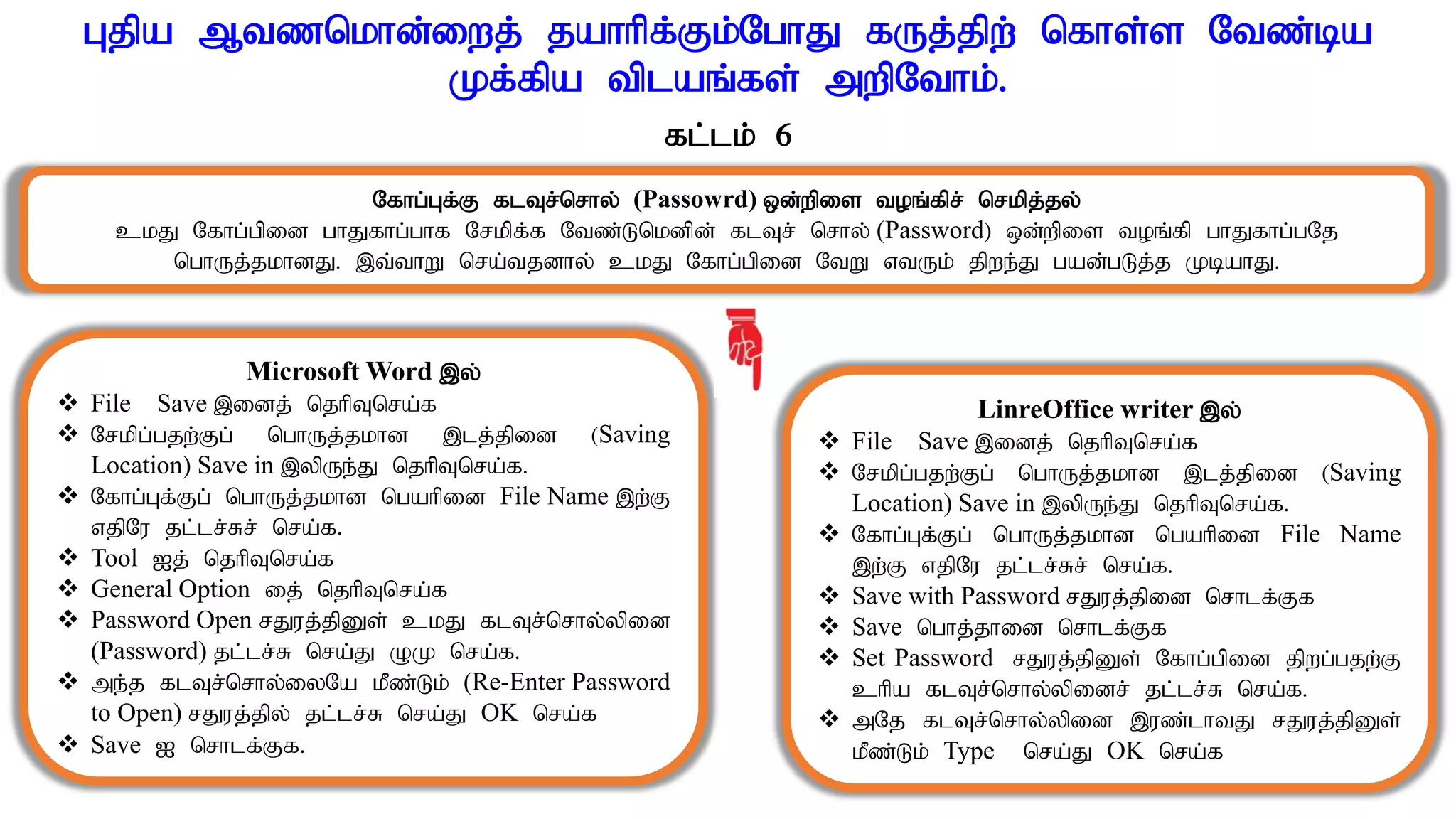 Gjpa Mtznkhd;iwj; jahhpf;Fk;NghJ fUj;jpw; nfhs;s Ntz;ba
Kf;fpa tplaq;fs; mwpNthk;.
fl;lk; 6
Nfhg;Gf;F flTr;nrhy; (Passowrd) xd;wpis toq;fpr; nrkpj;jy;
ckJ Nfhg;gpid ghJfhg;ghf Nrkpf;f Ntz;Lnkdpd; flTr; nrhy; (Password) xd;wpis toq;fp ghJfhg;gNj
nghUj;jkhdJ. ,t;thW nra;tjdhy; ckJ Nfhg;gpid NtW vtUk; jpwe;J gad;gLj;j KbahJ.
Microsoft Word ,y;
 File Save ,idj; njhpTnra;f
 Nrkpg;gjw;Fg; nghUj;jkhd ,lj;jpid (Saving
Location) Save in ,ypUe;J njhpTnra;f.
 Nfhg;Gf;Fg; nghUj;jkhd ngahpid File Name ,w;F
vjpNu jl;lr;Rr; nra;f.
 Tool Ij; njhpTnra;f
 General Option ij; njhpTnra;f
 Password Open rJuj;jpDs; ckJ flTr;nrhy;ypid
(Password) jl;lr;R nra;J OK nra;f.
 me;j flTr;nrhy;iyNa kPz;Lk; (Re-Enter Password
to Open) rJuj;jpy; jl;lr;R nra;J OK nra;f
 Save I nrhlf;Ff.
LinreOffice writer ,y;
 File Save ,idj; njhpTnra;f
 Nrkpg;gjw;Fg; nghUj;jkhd ,lj;jpid (Saving
Location) Save in ,ypUe;J njhpTnra;f.
 Nfhg;Gf;Fg; nghUj;jkhd ngahpid File Name
,w;F vjpNu jl;lr;Rr; nra;f.
 Save with Password rJuj;jpid nrhlf;Ff
 Save nghj;jhid nrhlf;Ff
 Set Password rJuj;jpDs; Nfhg;gpid jpwg;gjw;F
chpa flTr;nrhy;ypidr; jl;lr;R nra;f.
 mNj flTr;nrhy;ypid ,uz;lhtJ rJuj;jpDs;
kPz;Lk; Type nra;J OK nra;f
 