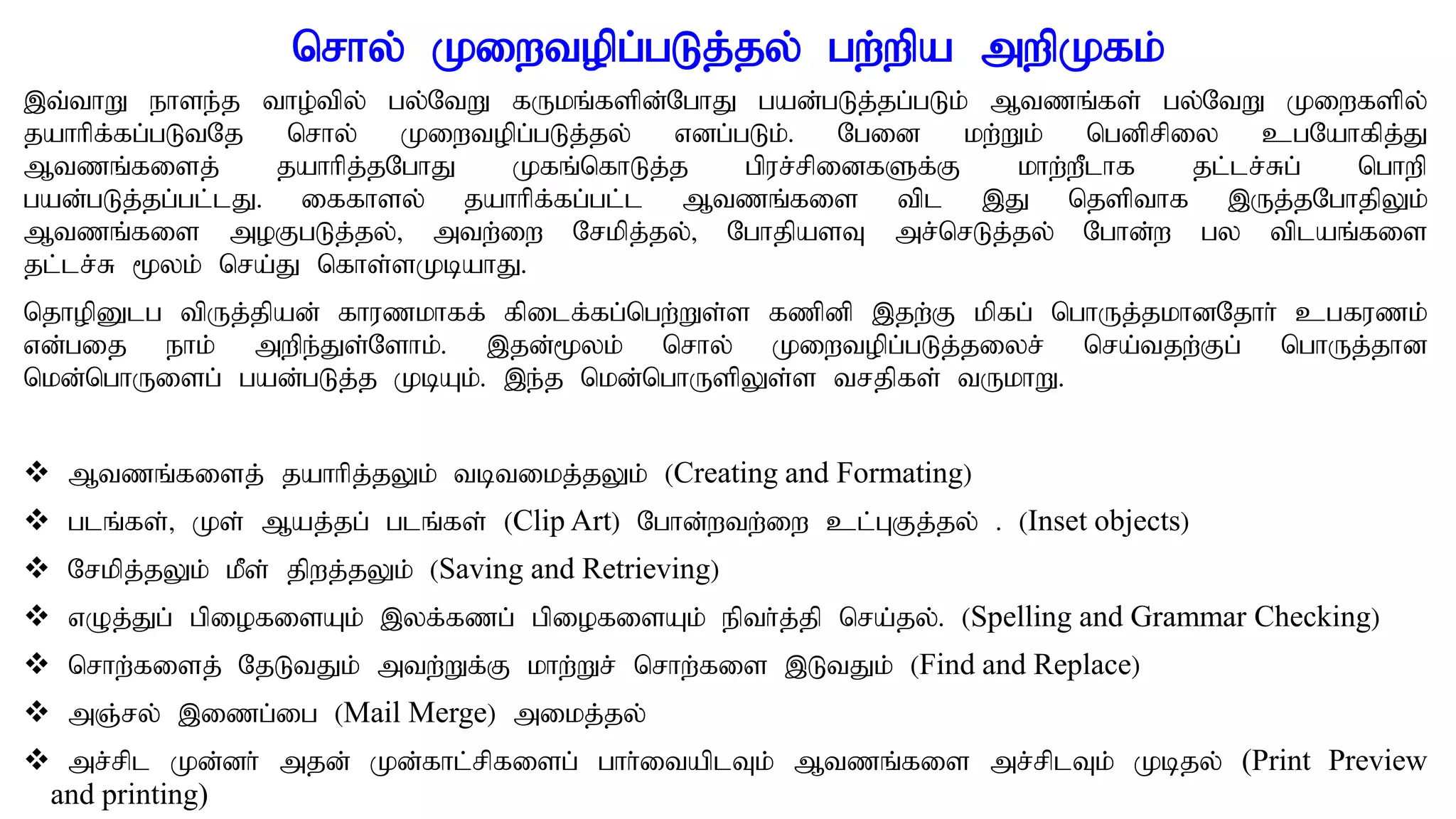 nrhy; Kiwtopg;gLj;jy; gw;wpa mwpKfk;
,t;thW ehse;j tho;tpy; gy;NtW fUkq;fspd;NghJ gad;gLj;jg;gLk; Mtzq;fs; gy;NtW Kiwfspy;
jahhpf;fg;gLtNj nrhy; Kiwtopg;gLj;jy; vdg;gLk;. Ngid kw;Wk; ngdprpiy cgNahfpj;J
Mtzq;fisj; jahhpj;jNghJ Kfq;nfhLj;j gpur;rpidfSf;F khw;wPlhf jl;lr;Rg; nghwp
gad;gLj;jg;gl;lJ. iffhsy; jahhpf;fg;gl;;l Mtzq;fis tpl ,J njspthf ,Uj;jNghjpYk;
Mtzq;fis moFgLj;jy;> mtw;iw Nrkpj;jy;> NghjpasT mr;nrLj;jy; Nghd;w gy tplaq;fis
jl;lr;R %yk; nra;J nfhs;sKbahJ.
njhopDlg tpUj;jpad; fhuzkhff; fpilf;fg;ngw;Ws;s fzpdp ,jw;F kpfg; nghUj;jkhdNjhh; cgfuzk;
vd;gij ehk; mwpe;Js;Nshk;. ,jd;%yk; nrhy; Kiwtopg;gLj;jiyr; nra;tjw;Fg; nghUj;jhd
nkd;nghUisg; gad;gLj;j KbAk;. ,e;j nkd;nghUspYs;s trjpfs; tUkhW.
 Mtzq;fisj; jahhpj;jYk; tbtikj;jYk; (Creating and Formating)
 glq;fs;> Ks; Maj;jg; glq;fs; (Clip Art) Nghd;wtw;iw cl;GFj;jy; . (Inset objects)
 Nrkpj;jYk; kPs; jpwj;jYk; (Saving and Retrieving)
 vOj;Jg; gpiofisAk; ,yf;fzg; gpiofisAk; epth;j;jp nra;jy;. (Spelling and Grammar Checking)
 nrhw;fisj; NjLtJk; mtw;Wf;F khw;Wr; nrhw;fis ,LtJk; (Find and Replace)
 mQ;ry; ,izg;ig (Mail Merge) mikj;jy;
 mr;rpl Kd;dh; mjd; Kd;fhl;rpfisg; ghh;itaplTk; Mtzq;fis mr;rplTk; Kbjy; (Print Preview
and printing)
 