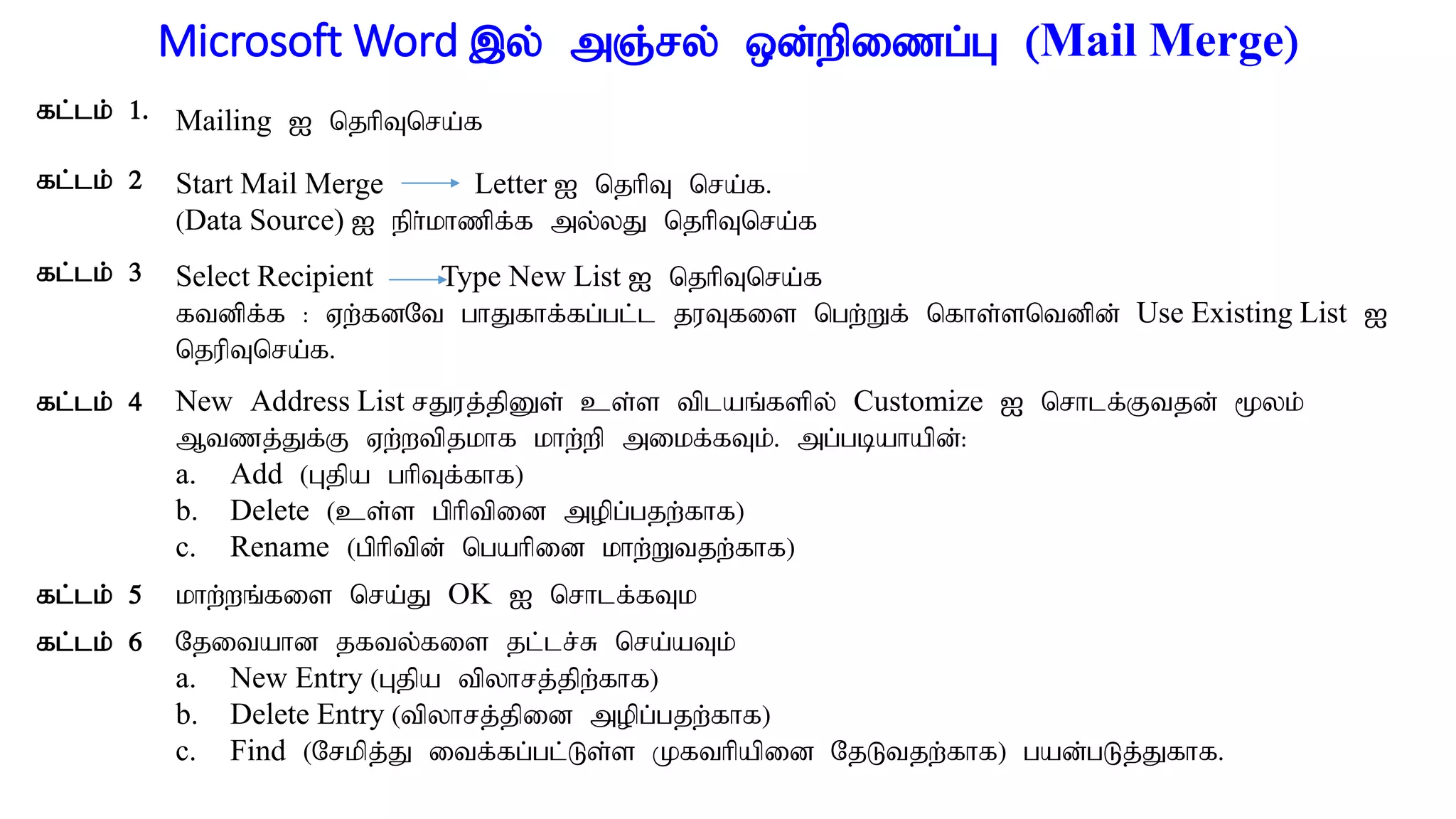 Microsoft Word ,y; mQ;ry; xd;wpizg;G (Mail Merge)
fl;lk; 1. Mailing I njhpTnra;f
fl;lk; 2 Start Mail Merge Letter I njhpT nra;f.
(Data Source) I eph;khzpf;f my;yJ njhpTnra;f
fl;lk; 3 Select Recipient Type New List I njhpTnra;f
ftdpf;f : Vw;fdNt ghJfhf;fg;gl;l juTfis ngw;Wf; nfhs;sntdpd; Use Existing List I
njupTnra;f.
fl;lk; 4 New Address List rJuj;jpDs; cs;s tplaq;fspy; Customize I nrhlf;Ftjd; %yk;
Mtzj;Jf;F Vw;wtpjkhf khw;wp mikf;fTk;. mg;gbahapd;:
a. Add (Gjpa ghpTf;fhf)
b. Delete (cs;s gphptpid mopg;gjw;fhf)
c. Rename (gphptpd; ngahpid khw;Wtjw;fhf)
fl;lk; 5 khw;wq;fis nra;J OK I nrhlf;fTk
fl;lk; 6 Njitahd jfty;fis jl;lr;R nra;aTk;
a. New Entry (Gjpa tpyhrj;jpw;fhf)
b. Delete Entry (tpyhrj;jpid mopg;gjw;fhf)
c. Find (Nrkpj;J itf;fg;gl;Ls;s Kfthpapid NjLtjw;fhf) gad;gLj;Jfhf.
 