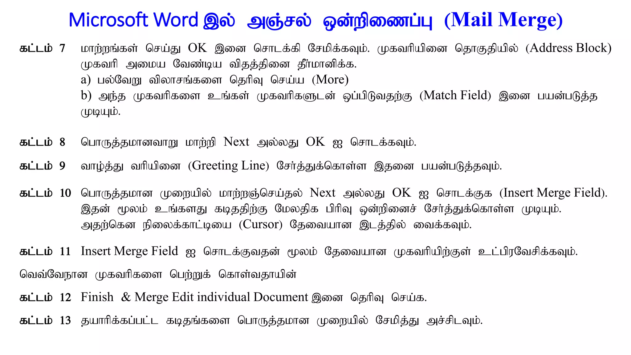 Microsoft Word ,y; mQ;ry; xd;wpizg;G (Mail Merge)
fl;lk; 7 khw;wq;fs; nra;J OK ,id nrhlf;fp Nrkpf;fTk;. Kfthpapid njhFjpapy; (Address Block)
Kfthp mika Ntz;ba tpjj;jpid jPh;khdpf;f.
a) gy;NtW tpyhrq;fis njhpT nra;a (More)
b) me;j Kfthpfis cq;fs; KfthpfSld; xg;gpLtjw;F (Match Field) ,id gad;gLj;j
KbAk;.
fl;lk; 8 nghUj;jkhdthW khw;wp Next my;yJ OK I nrhlf;fTk;.
fl;lk; 9 tho;j;J thpapid (Greeting Line) Nrh;j;Jf;nfhs;s ,jid gad;gLj;jTk;.
fl;lk; 10 nghUj;jkhd Kiwapy; khw;wQ;nra;jy; Next my;yJ OK I nrhlf;Ff (Insert Merge Field).
,jd; %yk; cq;fsJ fbjjpw;F Nkyjpf gphpT xd;wpidr; Nrh;j;Jf;nfhs;s KbAk;.
mjw;nfd epiyf;fhl;bia (Cursor) Njitahd ,lj;jpy; itf;fTk;.
fl;lk; 11 Insert Merge Field I nrhlf;Ftjd; %yk; Njitahd Kfthpapw;Fs; cl;gpuNtrpf;fTk;.
ntt;Ntehd Kfthpfis ngw;Wf; nfhs;tjhapd;
fl;lk; 12 Finish & Merge Edit individual Document ,id njhpT nra;f.
fl;lk; 13 jahhpf;fg;gl;l fbjq;fis nghUj;jkhd Kiwapy; Nrkpj;J mr;rplTk;.
 