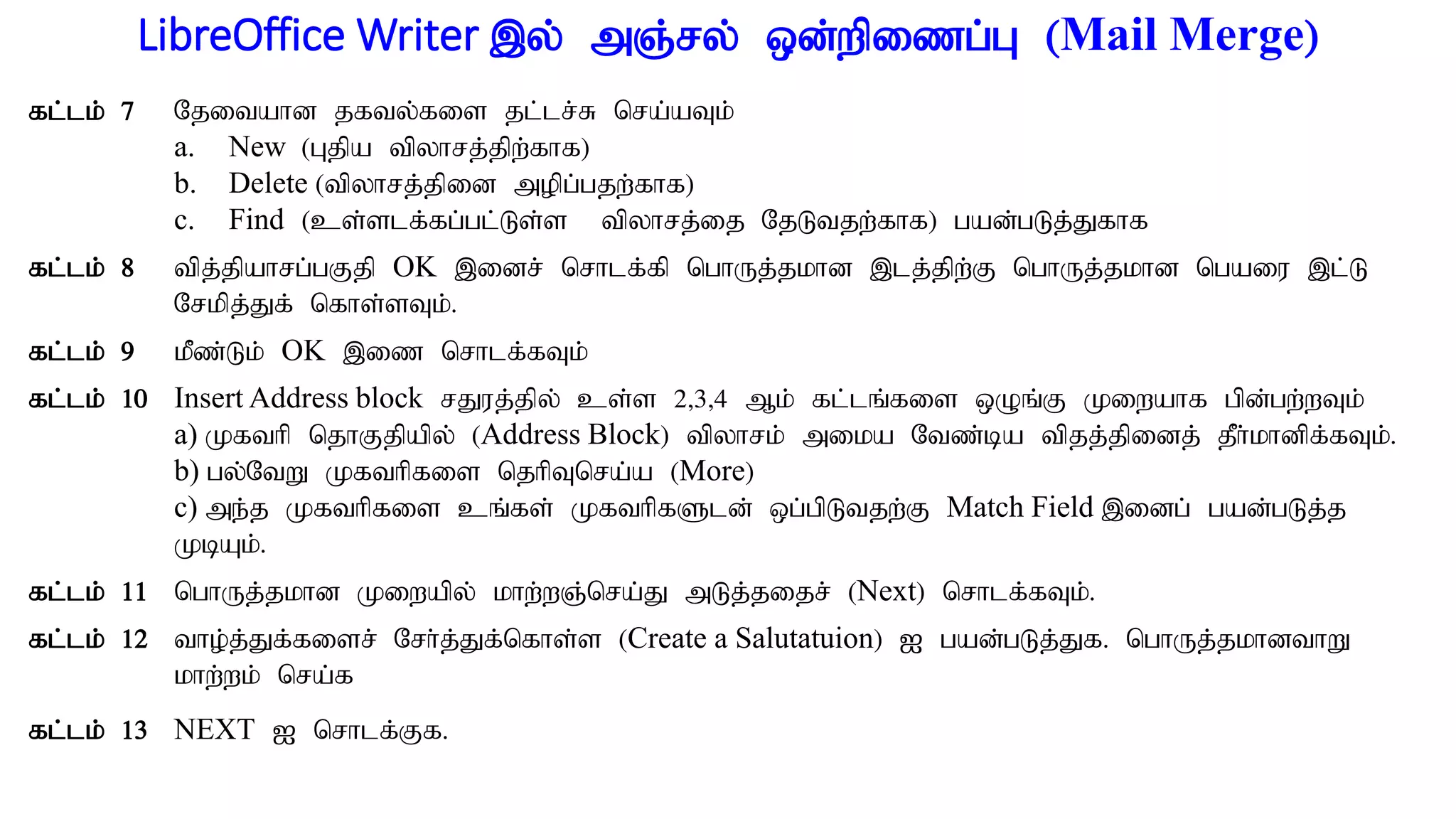 LibreOffice Writer ,y; mQ;ry; xd;wpizg;G (Mail Merge)
fl;lk; 7 Njitahd jfty;fis jl;lr;R nra;aTk;
a. New (Gjpa tpyhrj;jpw;fhf)
b. Delete (tpyhrj;jpid mopg;gjw;fhf)
c. Find (cs;slf;fg;gl;Ls;s tpyhrj;ij NjLtjw;fhf) gad;gLj;Jfhf.
fl;lk; 8 tpj;jpahrg;gFjp OK ,idr; nrhlf;fp nghUj;jkhd ,lj;jpw;F nghUj;jkhd ngaiu ,l;L
Nrkpj;Jf; nfhs;sTk;.
fl;lk; 9 kPz;Lk; OK ,iz nrhlf;fTk;
fl;lk; 10 Insert Address block rJuj;jpy; cs;s 2>3>4 Mk; fl;lq;fis xOq;F Kiwahf gpd;gw;wTk;
a) Kfthp njhFjpapy; (Address Block) tpyhrk; mika Ntz;ba tpjj;jpidj; jPh;khdpf;fTk;.
b) gy;NtW Kfthpfis njhpTnra;a (More)
c) me;j Kfthpfis cq;fs; KfthpfSld; xg;gpLtjw;F Match Field ,idg; gad;gLj;j
KbAk;.
fl;lk; 11 nghUj;jkhd Kiwapy; khw;wQ;nra;J mLj;jijr; (Next) nrhlf;fTk;.
fl;lk; 12 tho;j;Jf;fisr; Nrh;j;Jf;nfhs;s (Create a Salutatuion) I gad;gLj;Jf. nghUj;jkhdthW
khw;wk; nra;f
fl;lk; 13 NEXT I nrhlf;Ff.
 