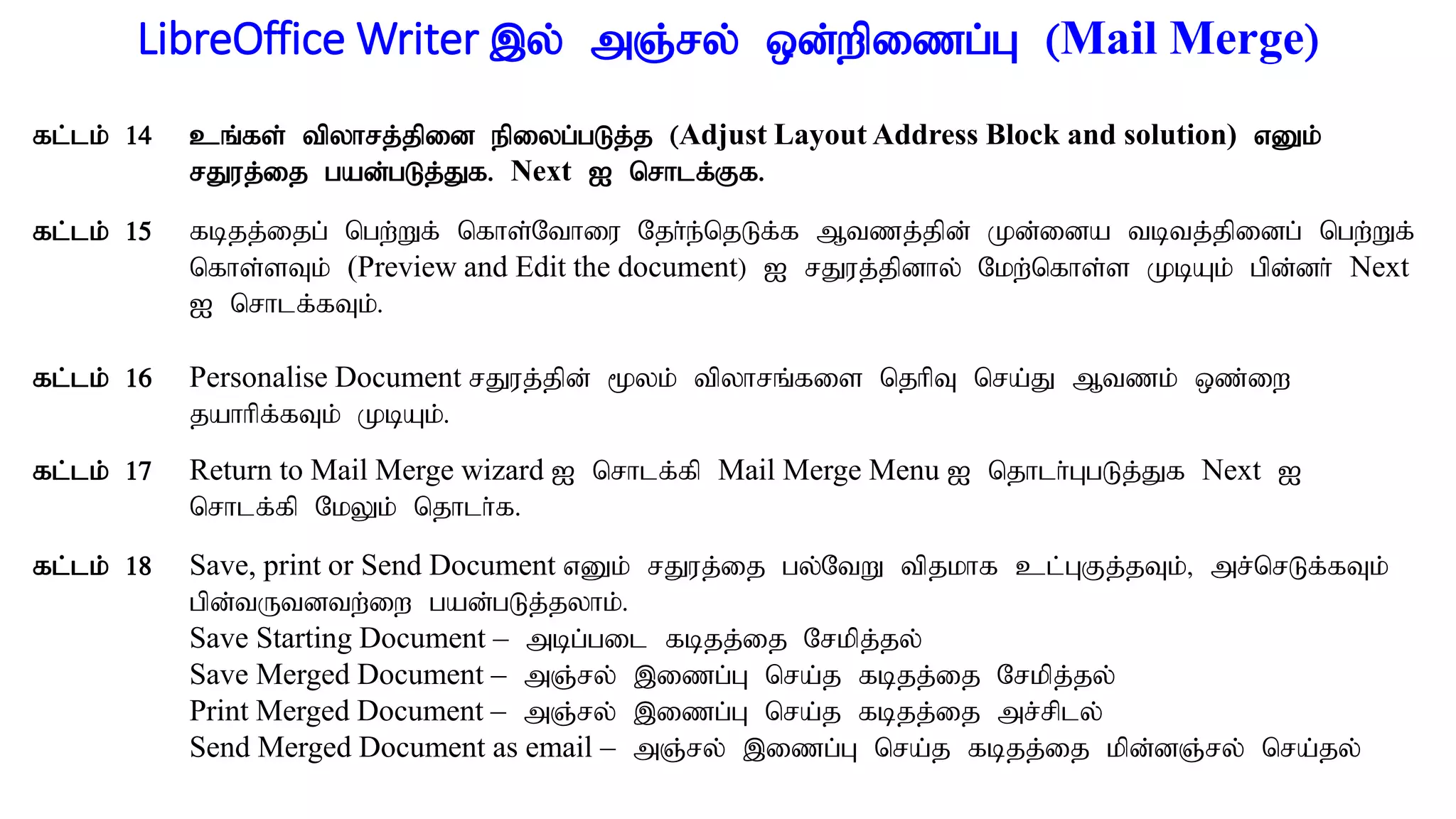 LibreOffice Writer ,y; mQ;ry; xd;wpizg;G (Mail Merge)
fl;lk; 14 cq;fs; tpyhrj;jpid epiyg;gLj;j (Adjust Layout Address Block and solution) vDk;
rJuj;ij gad;gLj;Jf. Next I nrhlf;Ff.
fl;lk; 15 fbjj;ijg; ngw;Wf; nfhs;Nthiu Njh;e;njLf;f Mtzj;jpd; Kd;ida tbtj;jpidg; ngw;Wf;
nfhs;sTk; (Preview and Edit the document) I rJuj;jpdhy; Nkw;nfhs;s KbAk; gpd;dh; Next
I nrhlf;fTk;.
fl;lk; 16 Personalise Document rJuj;jpd; %yk; tpyhrq;fis njhpT nra;J Mtzk; xz;iw
jahhpf;fTk; KbAk;.
fl;lk; 17 Return to Mail Merge wizard I nrhlf;fp Mail Merge Menu I njhlh;GgLj;Jf Next I
nrhlf;fp NkYk; njhlh;f.
fl;lk; 18 Save, print or Send Document vDk; rJuj;ij gy;NtW tpjkhf cl;GFj;jTk;> mr;nrLf;fTk;
gpd;tUtdtw;iw gad;gLj;jyhk;.
Save Starting Document – mbg;gil fbjj;ij Nrkpj;jy;
Save Merged Document – mQ;ry; ,izg;G nra;j fbjj;ij Nrkpj;jy;
Print Merged Document – mQ;ry; ,izg;G nra;j fbjj;ij mr;rply;
Send Merged Document as email – mQ;ry; ,izg;G nra;j fbjj;ij kpd;dQ;ry; nra;jy;
 