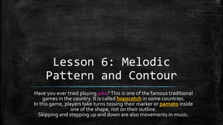 Lesson 6: Melodic
Pattern and Contour
Have you ever tried playing piko?This is one of the famous traditional
games in the country. It is called hopscotch in some countries.
In this game, players take turns tossing their marker or pamato inside
one of the shape, not on their outline.
Skipping and stepping up and down are also movements in music.
 