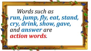Words such as
run, jump, fly, eat, stand,
cry, drink, show, gave,
and answer are
action words.
 