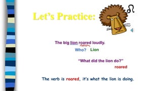 The big lion roared loudly.
Who?
roared
Lion
“What did the lion do?”
Let’s Practice:
The verb is roared, it’s what the lion is doing.
 