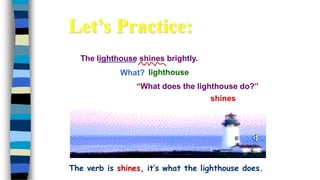 The lighthouse shines brightly.
What?
shines
lighthouse
“What does the lighthouse do?”
The verb is shines, it’s what the lighthouse does.
Let’s Practice:
 