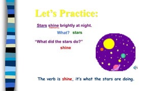 Stars shine brightly at night.
What?
shine
stars
“What did the stars do?”
Let’s Practice:
The verb is shine, it’s what the stars are doing.
 