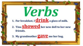 1. For breakfast, I drinka glass of milk.
2. Tina showedher new doll to her new
friends.
3. My grandmother gaveme her bag.
Verbs
 