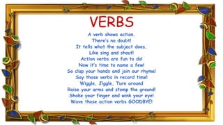 VERBS
A verb shows action.
There’s no doubt!
It tells what the subject does,
Like sing and shout!
Action verbs are fun to do!
Now it’s time to name a few!
So clap your hands and join our rhyme!
Say those verbs in record time!
Wiggle, Jiggle, Turn around
Raise your arms and stomp the ground!
Shake your finger and wink your eye!
Wave those action verbs GOODBYE!
 
