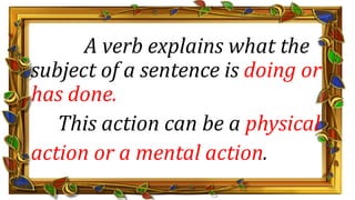A verb explains what the
subject of a sentence is doing or
has done.
This action can be a physical
action or a mental action.
 