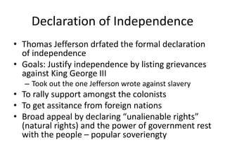Declaration of Independence
• Thomas Jefferson drfated the formal declaration
of independence
• Goals: Justify independence by listing grievances
against King George III
– Took out the one Jefferson wrote against slavery
• To rally support amongst the colonists
• To get assitance from foreign nations
• Broad appeal by declaring “unalienable rights”
(natural rights) and the power of government rest
with the people – popular soveriengty
 