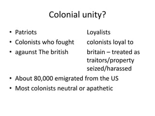Colonial unity?
• Patriots Loyalists
• Colonists who fought colonists loyal to
• agaunst The british britain – treated as
traitors/property
seized/harassed
• About 80,000 emigrated from the US
• Most colonists neutral or apathetic
 