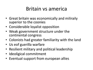 Britain vs america
• Great britain was economically and miliraily
superior to the coonies
• Considerable loyalist opposition
• Weak government structure under the
continental congress
• Colonists had greater familiarity with the land
• Us eof guerilla warfare
• Resilient military and political leadership
• Ideoligical commitment
• Eventual support from european allies
 