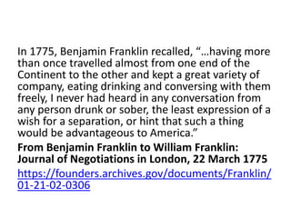 In 1775, Benjamin Franklin recalled, “…having more
than once travelled almost from one end of the
Continent to the other and kept a great variety of
company, eating drinking and conversing with them
freely, I never had heard in any conversation from
any person drunk or sober, the least expression of a
wish for a separation, or hint that such a thing
would be advantageous to America.”
From Benjamin Franklin to William Franklin:
Journal of Negotiations in London, 22 March 1775
https://founders.archives.gov/documents/Franklin/
01-21-02-0306
 