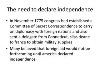 The need to declare independence
• In November 1775 congress had established a
Committee of Secret Correspondence to carry
on diplomacy with foreign nations and also
sent a delegate from Conneticut, silas deane
to france to obtain militay supplies
• Many believed that foreign aid would not be
forthcoming until america declared
independence
 