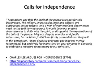 Calls for independence
“ I can assure you that the spirit of the people cries out for this
Declaration. The military, in particular, men and officers, are
outrageous on the subject. And a man of your excellent discernment
need not be told how dangerous it would be in our present
circumstances to dally with the spirit, or disappoint the expectations of
the bulk of the people. May not despair, anarchy, and finally,
submission, be the bitter fruits? I am firmly persuaded that they will.
In this persuasion, I most devoutly pray that you may not merely
recommend, but positively lay injunctions on your servants in Congress
to embrace a measure so necessary to our salvation.”
• CHARLES LEE ARGUES FOR INDEPENDENCE (1776)
• https://alphahistory.com/americanrevolution/charles-lee-
independence-1776/
 