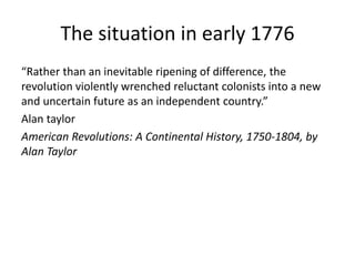 The situation in early 1776
“Rather than an inevitable ripening of difference, the
revolution violently wrenched reluctant colonists into a new
and uncertain future as an independent country.”
Alan taylor
American Revolutions: A Continental History, 1750-1804, by
Alan Taylor
 