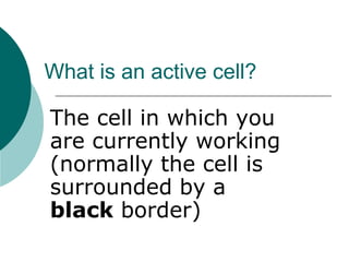 What is an active cell?
The cell in which you
are currently working
(normally the cell is
surrounded by a
black border)
 