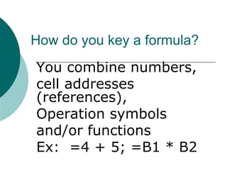 How do you key a formula?
You combine numbers,
cell addresses
(references),
Operation symbols
and/or functions
Ex: =4 + 5; =B1 * B2
 