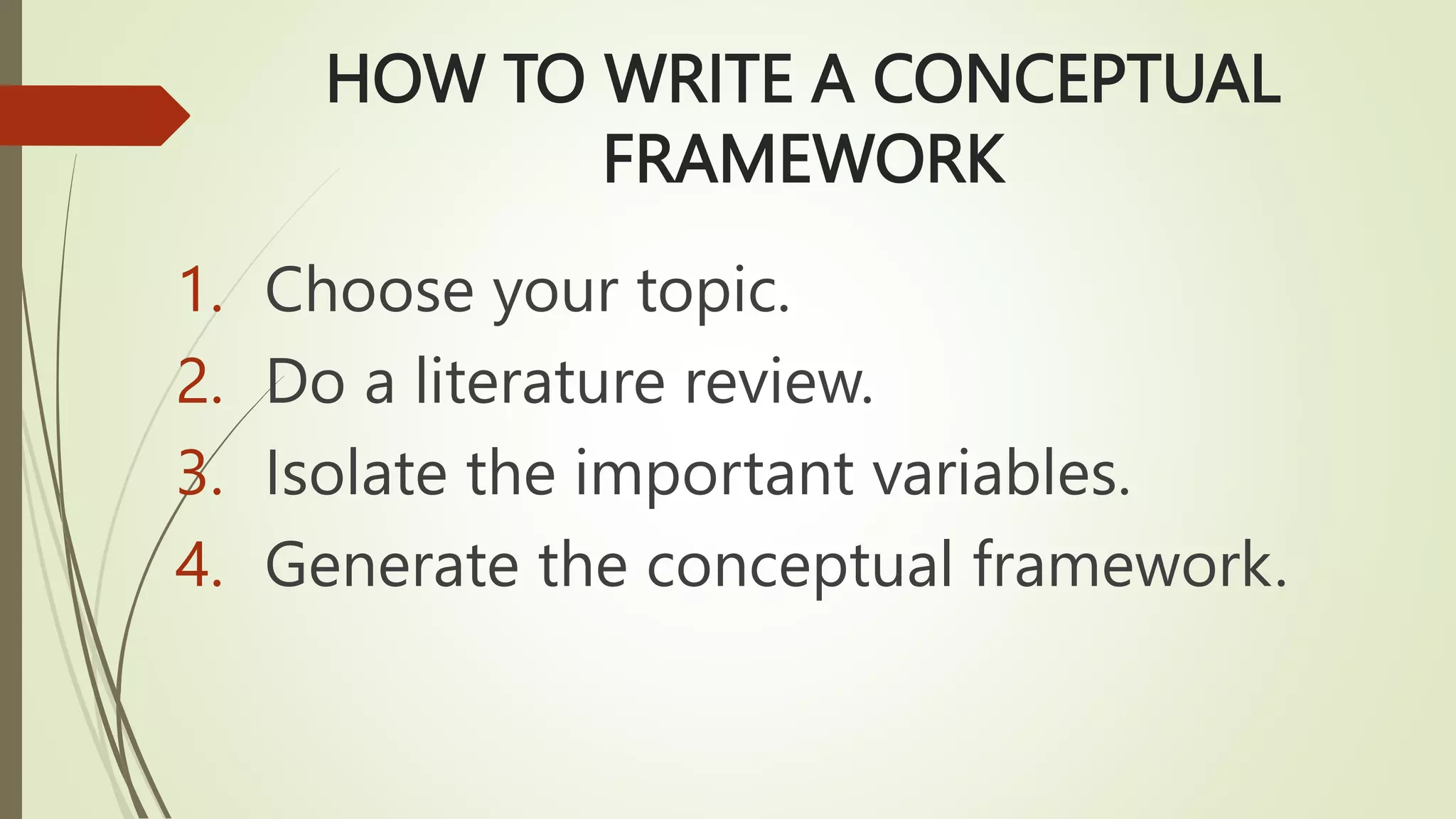HOW TO WRITE A CONCEPTUAL
FRAMEWORK
1. Choose your topic.
2. Do a literature review.
3. Isolate the important variables.
4. Generate the conceptual framework.
 