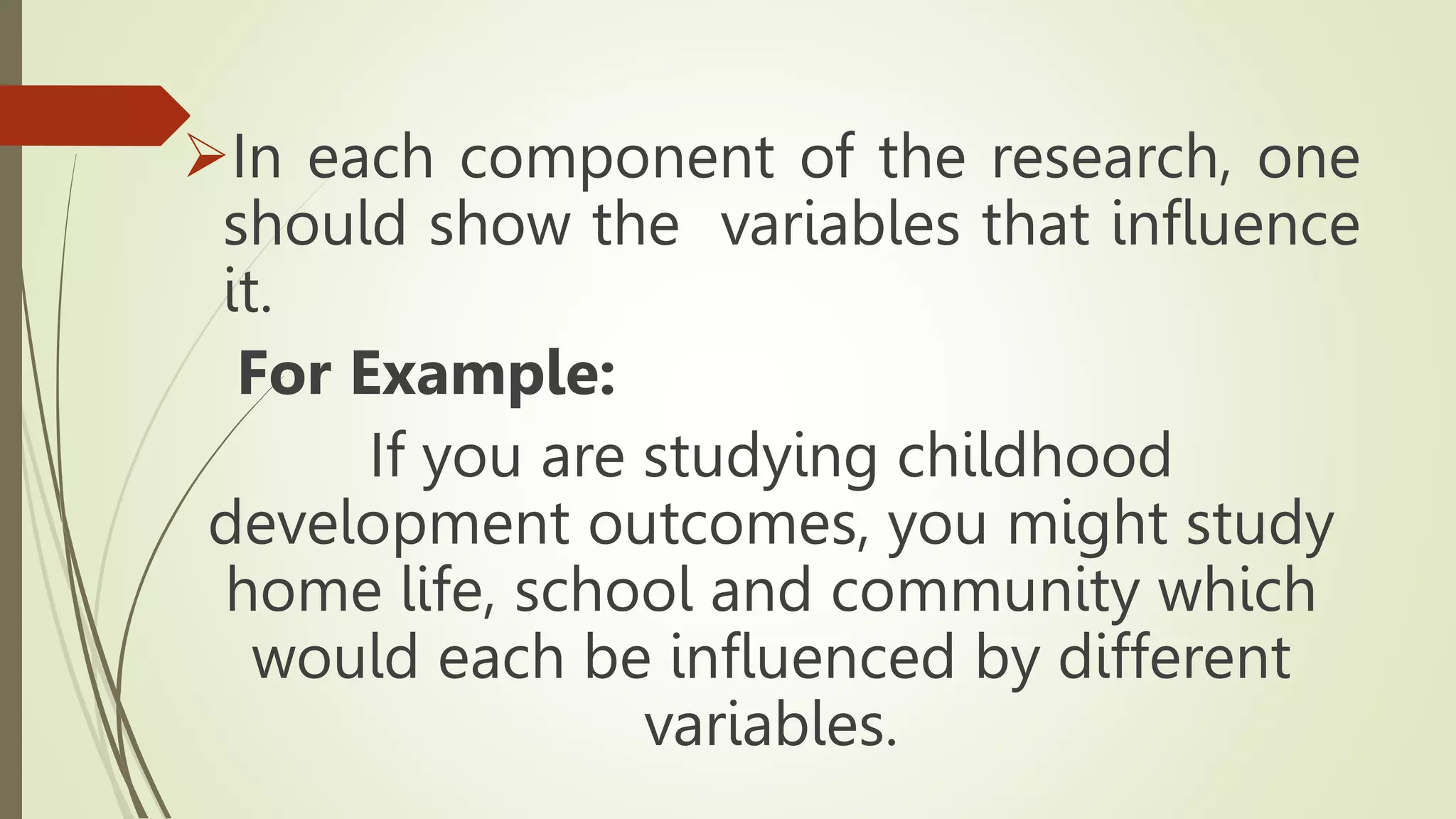 In each component of the research, one
should show the variables that influence
it.
For Example:
If you are studying childhood
development outcomes, you might study
home life, school and community which
would each be influenced by different
variables.
 