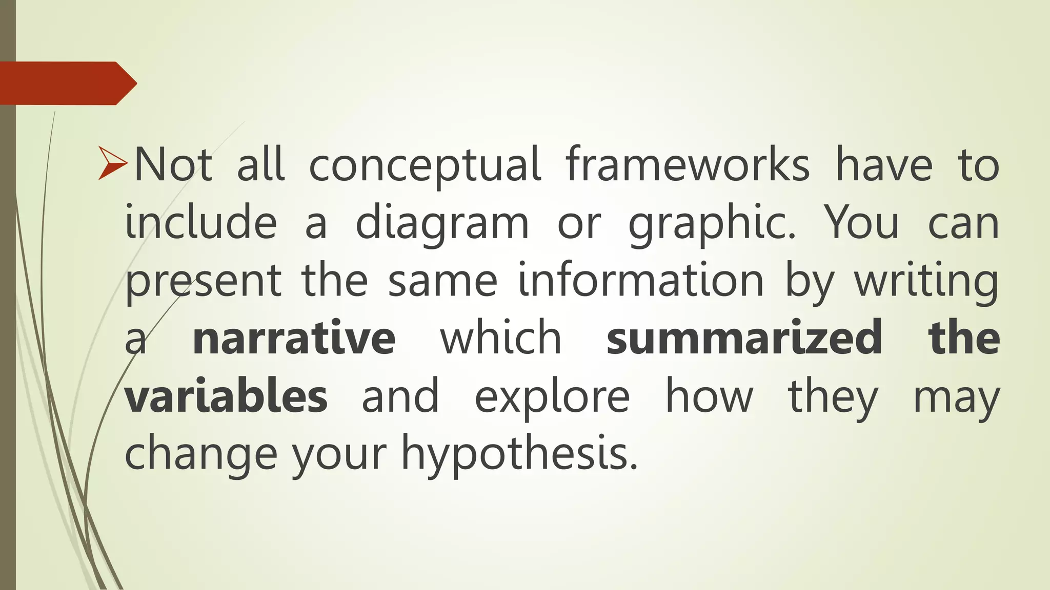 Not all conceptual frameworks have to
include a diagram or graphic. You can
present the same information by writing
a narrative which summarized the
variables and explore how they may
change your hypothesis.
 