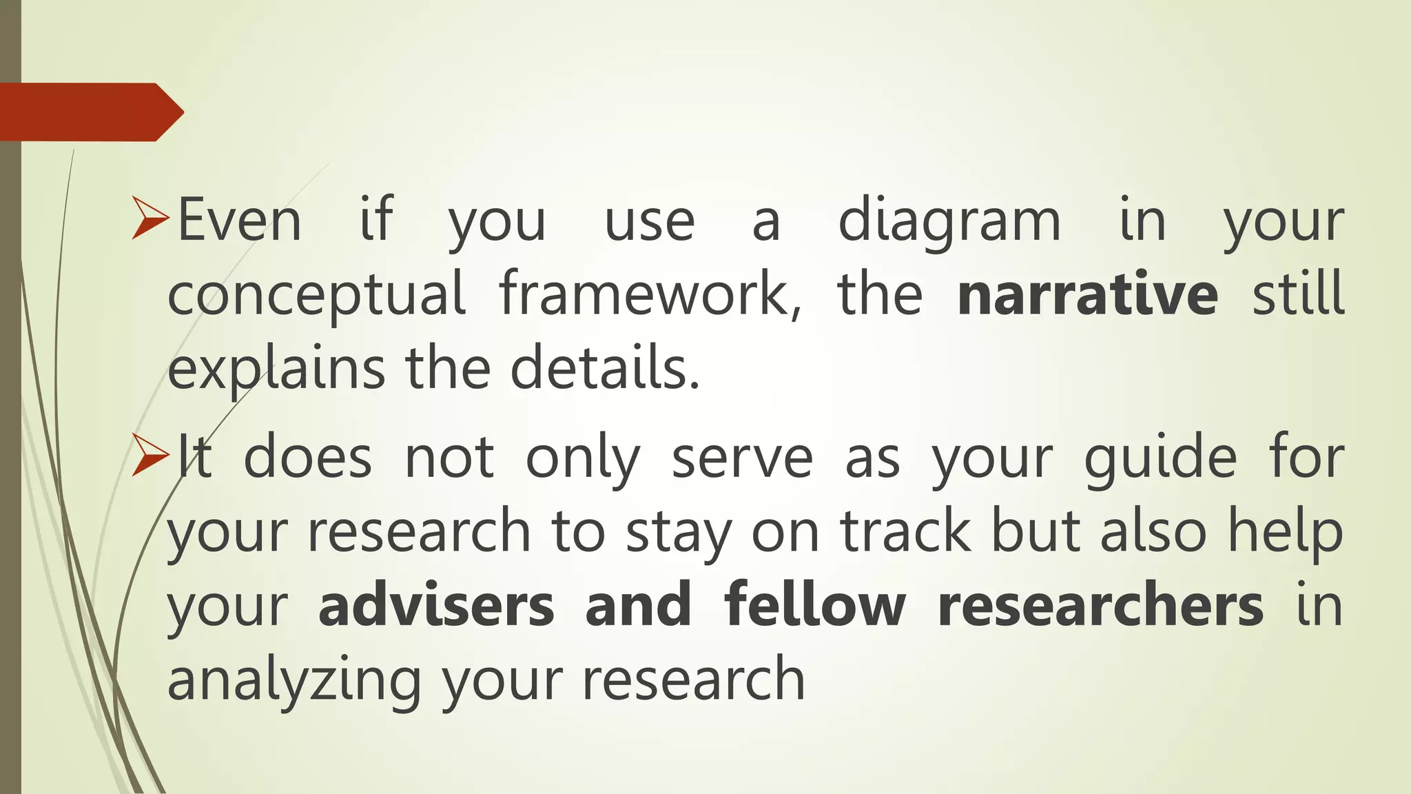 Even if you use a diagram in your
conceptual framework, the narrative still
explains the details.
It does not only serve as your guide for
your research to stay on track but also help
your advisers and fellow researchers in
analyzing your research
 