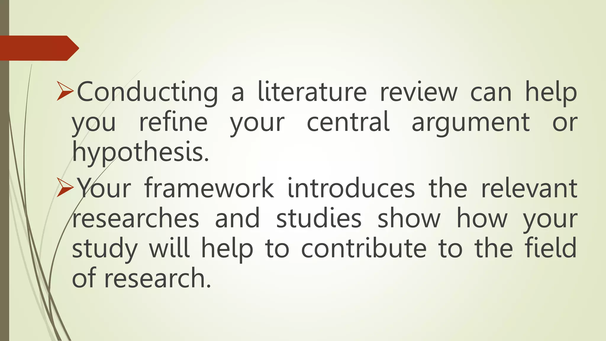 Conducting a literature review can help
you refine your central argument or
hypothesis.
Your framework introduces the relevant
researches and studies show how your
study will help to contribute to the field
of research.
 