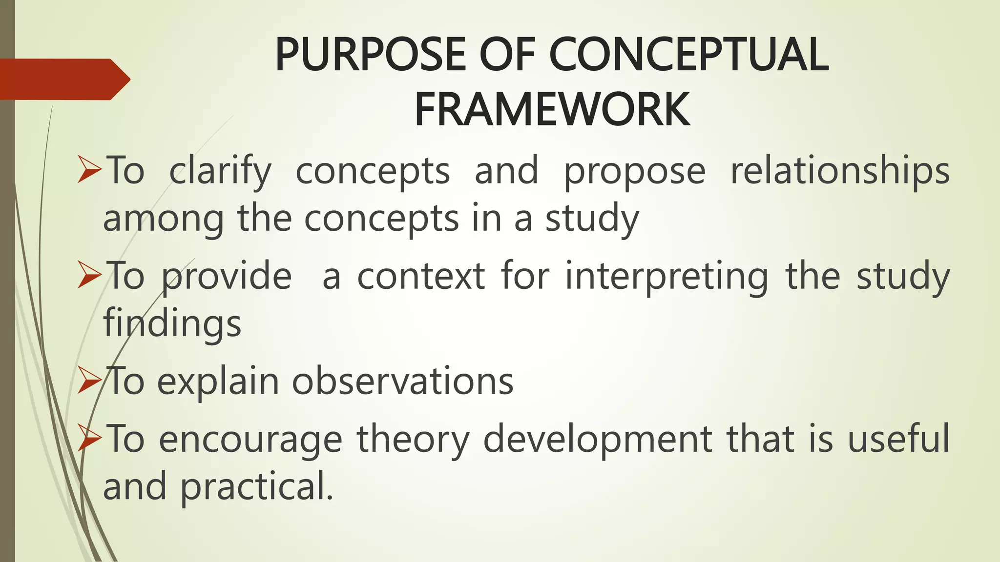 PURPOSE OF CONCEPTUAL
FRAMEWORK
To clarify concepts and propose relationships
among the concepts in a study
To provide a context for interpreting the study
findings
To explain observations
To encourage theory development that is useful
and practical.
 