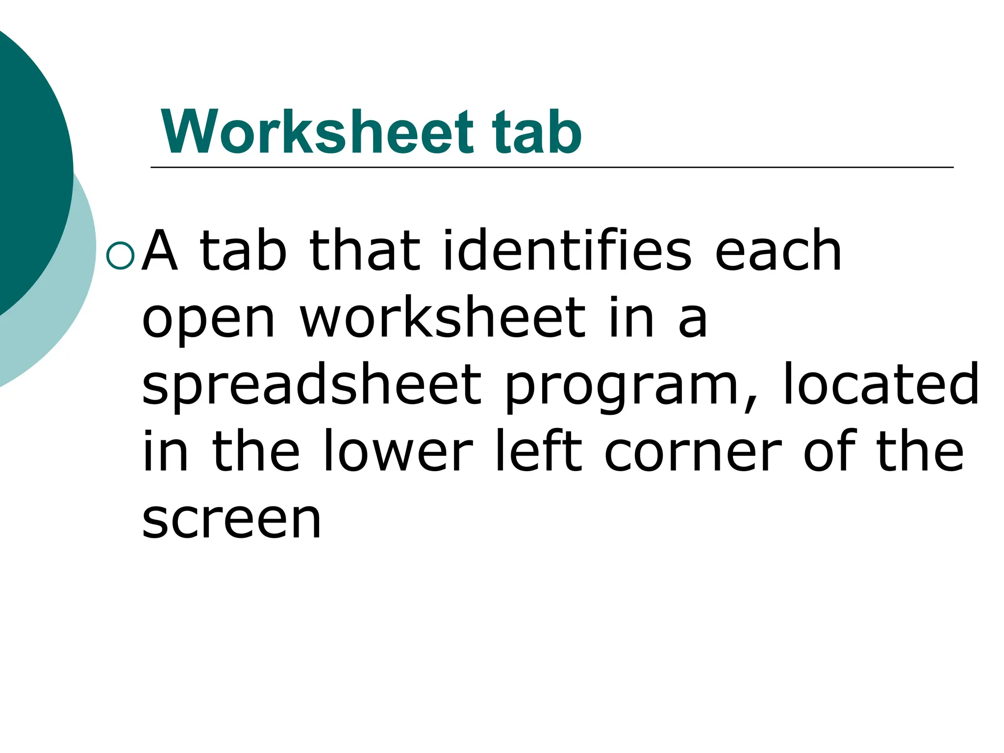 Worksheet tab
A tab that identifies each
open worksheet in a
spreadsheet program, located
in the lower left corner of the
screen
 