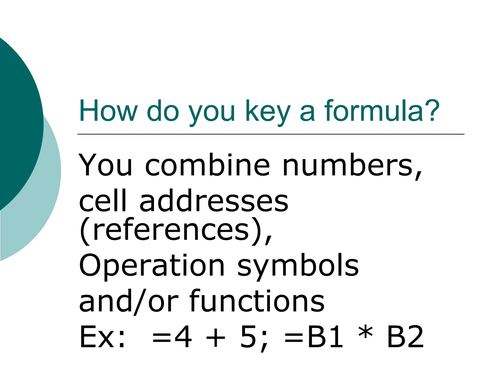 How do you key a formula?
You combine numbers,
cell addresses
(references),
Operation symbols
and/or functions
Ex: =4 + 5; =B1 * B2
 
