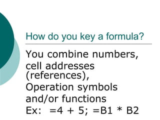 How do you key a formula?
You combine numbers,
cell addresses
(references),
Operation symbols
and/or functions
Ex: =4 + 5; =B1 * B2
 