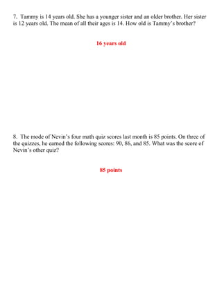 7. Tammy is 14 years old. She has a younger sister and an older brother. Her sister
is 12 years old. The mean of all their ages is 14. How old is Tammy’s brother?


                                   16 years old




8. The mode of Nevin’s four math quiz scores last month is 85 points. On three of
the quizzes, he earned the following scores: 90, 86, and 85. What was the score of
Nevin’s other quiz?


                                     85 points
 