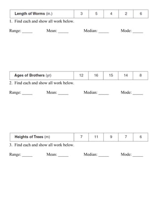 1. Find each and show all work below.

Range: _____         Mean: _____        Median: _____   Mode: _____




2. Find each and show all work below.

Range: _____         Mean: _____        Median: _____   Mode: _____




3. Find each and show all work below.

Range: _____         Mean: _____        Median: _____   Mode: _____
 