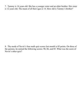 7. Tammy is 14 years old. She has a younger sister and an older brother. Her sister
is 12 years old. The mean of all their ages is 14. How old is Tammy’s brother?




8. The mode of Nevin’s four math quiz scores last month is 85 points. On three of
the quizzes, he earned the following scores: 90, 86, and 85. What was the score of
Nevin’s other quiz?
 