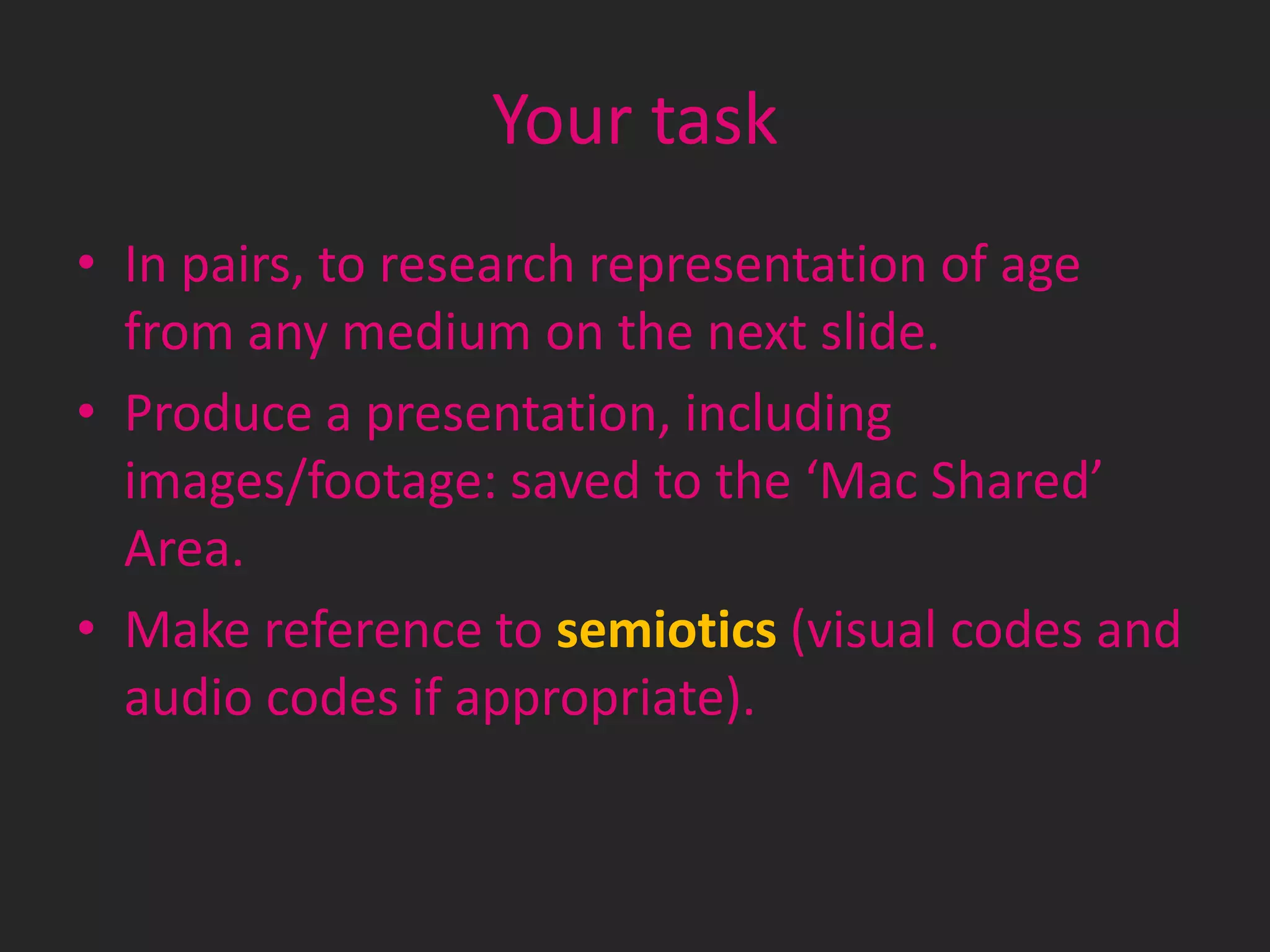 Your task
• In pairs, to research representation of age
from any medium on the next slide.
• Produce a presentation, including
images/footage: saved to the ‘Mac Shared’
Area.
• Make reference to semiotics (visual codes and
audio codes if appropriate).

 