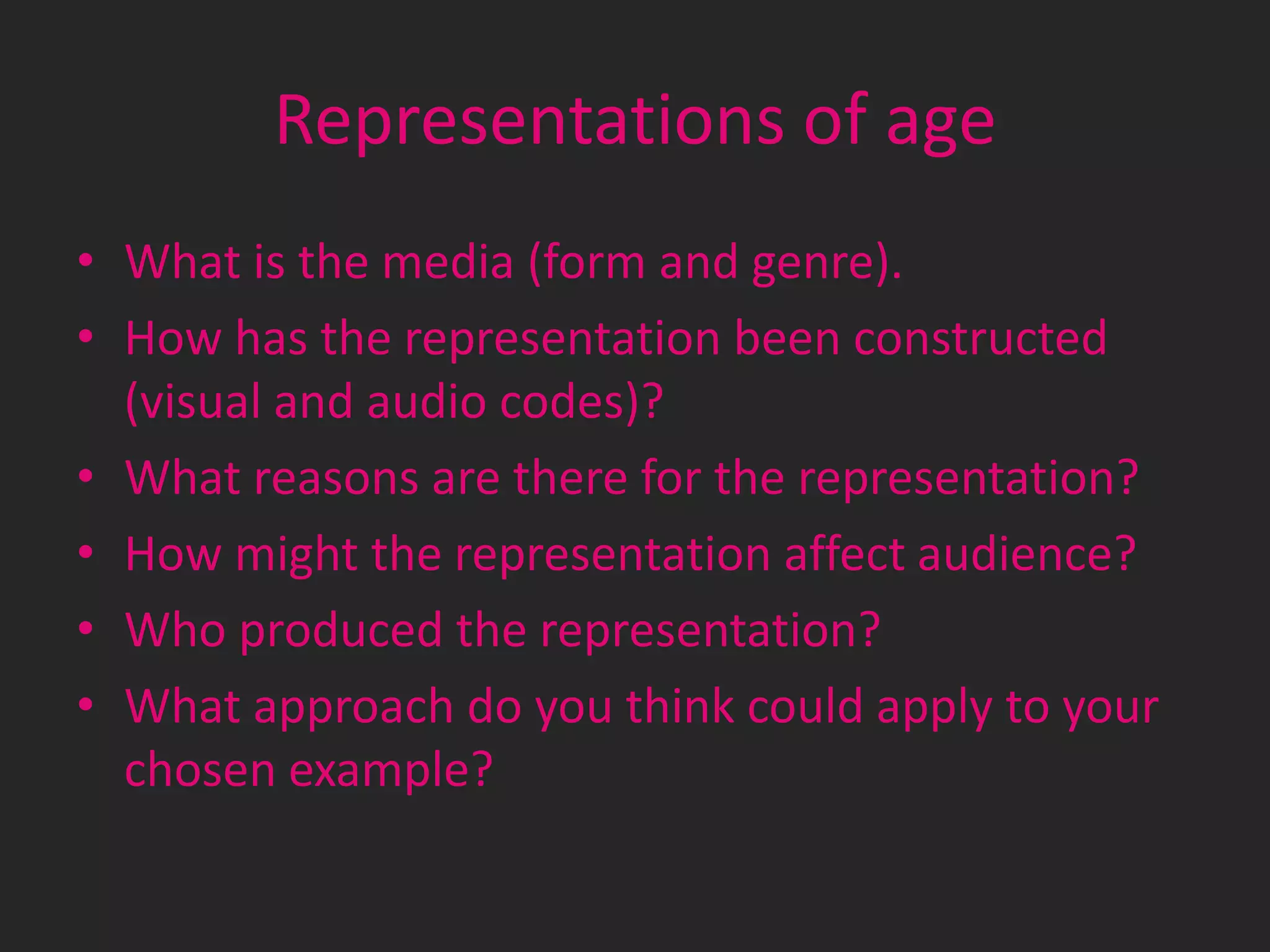 Representations of age
• What is the media (form and genre).
• How has the representation been constructed
(visual and audio codes)?
• What reasons are there for the representation?
• How might the representation affect audience?
• Who produced the representation?
• What approach do you think could apply to your
chosen example?

 