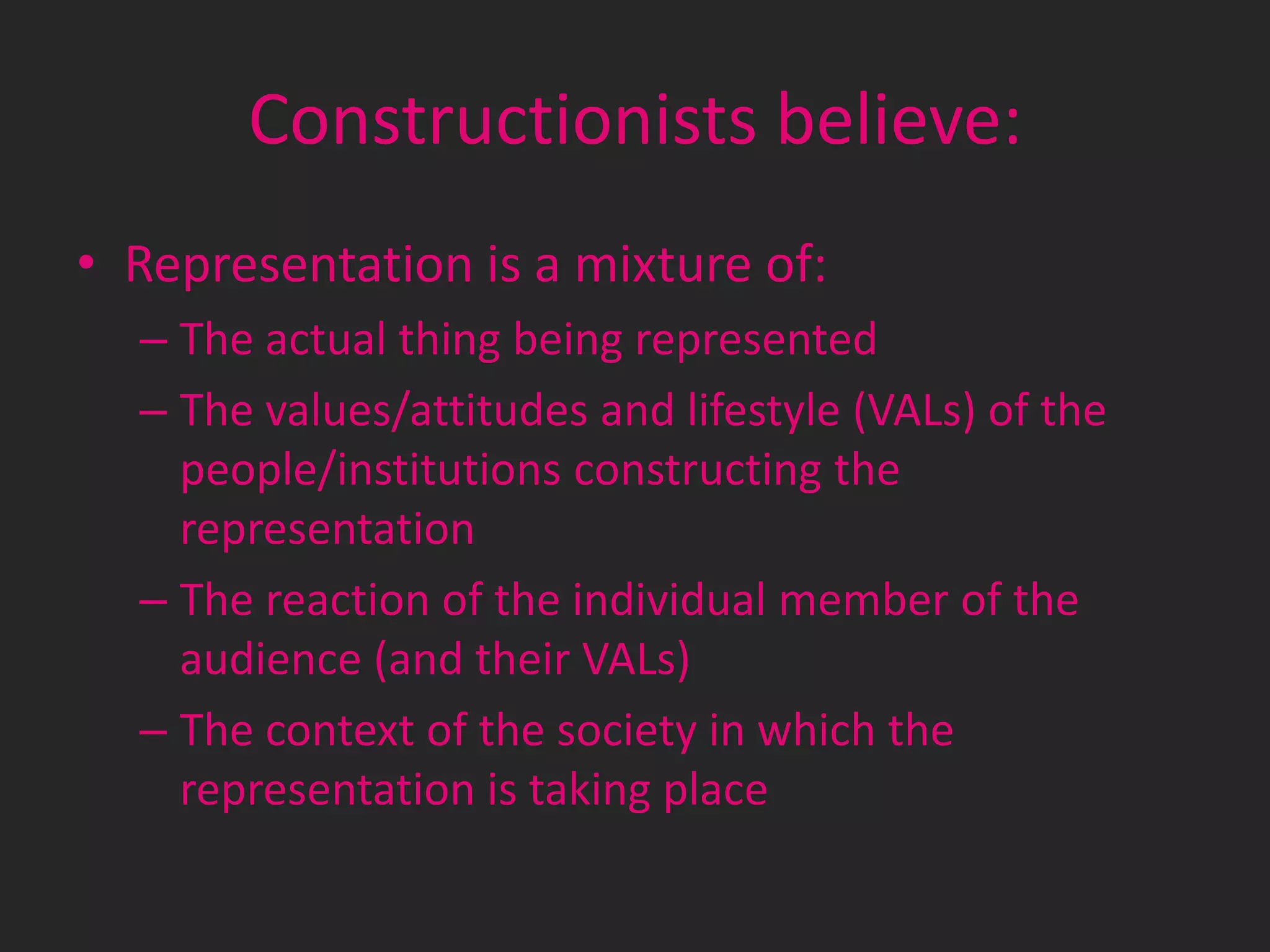 Constructionists believe:
• Representation is a mixture of:
– The actual thing being represented
– The values/attitudes and lifestyle (VALs) of the
people/institutions constructing the
representation
– The reaction of the individual member of the
audience (and their VALs)
– The context of the society in which the
representation is taking place

 