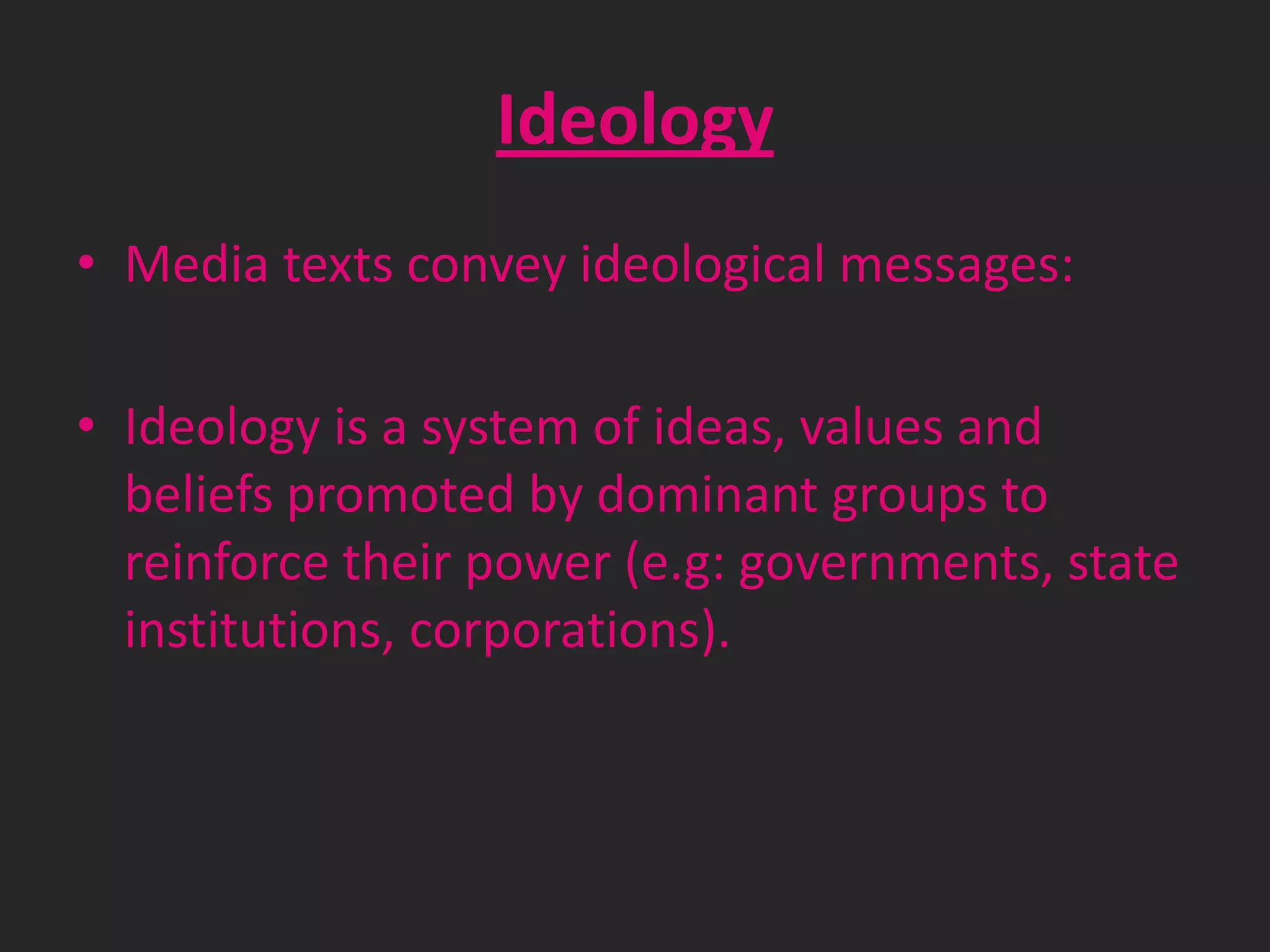 Ideology
• Media texts convey ideological messages:
• Ideology is a system of ideas, values and
beliefs promoted by dominant groups to
reinforce their power (e.g: governments, state
institutions, corporations).

 