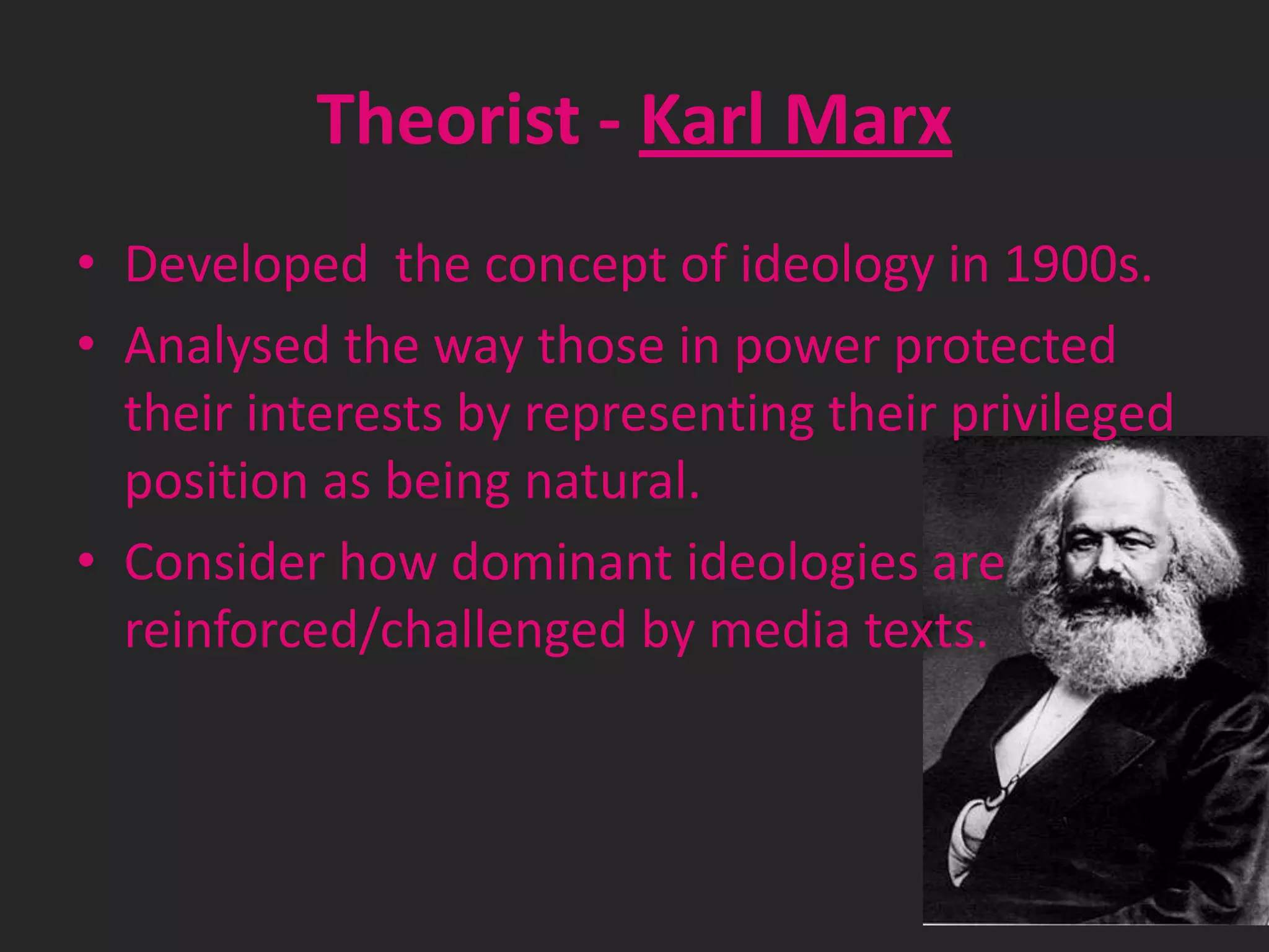 Theorist - Karl Marx
• Developed the concept of ideology in 1900s.
• Analysed the way those in power protected
their interests by representing their privileged
position as being natural.
• Consider how dominant ideologies are
reinforced/challenged by media texts.

 