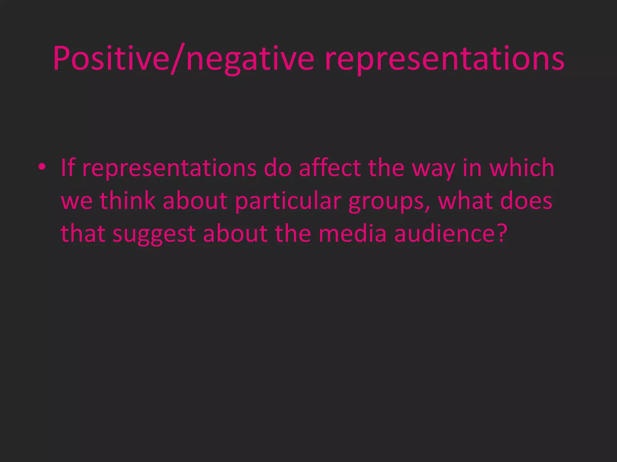 Positive/negative representations
• If representations do affect the way in which
we think about particular groups, what does
that suggest about the media audience?

 